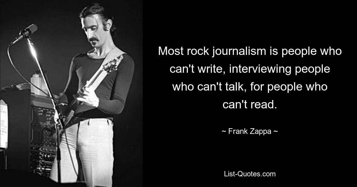 Most rock journalism is people who can't write, interviewing people who can't talk, for people who can't read. — © Frank Zappa