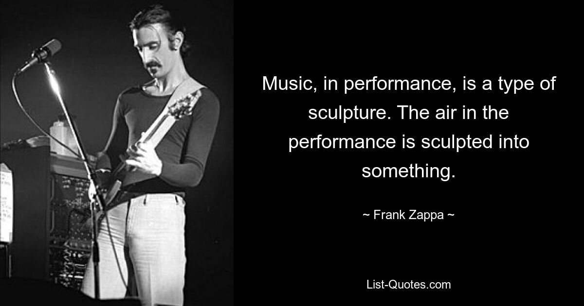 Music, in performance, is a type of sculpture. The air in the performance is sculpted into something. — © Frank Zappa