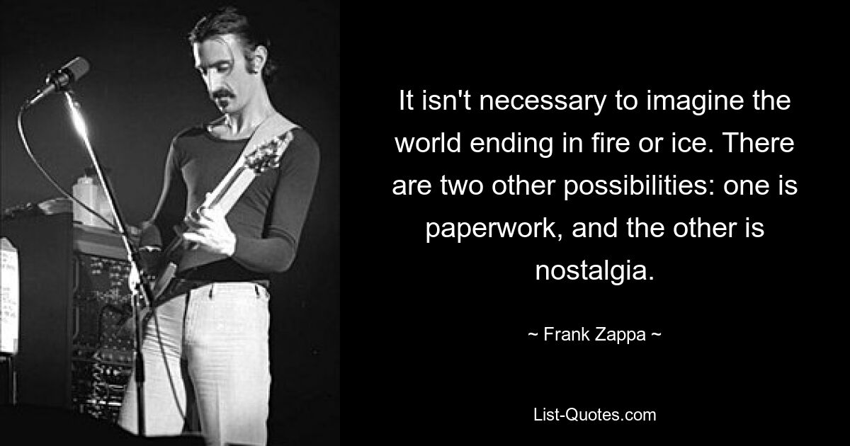 It isn't necessary to imagine the world ending in fire or ice. There are two other possibilities: one is paperwork, and the other is nostalgia. — © Frank Zappa