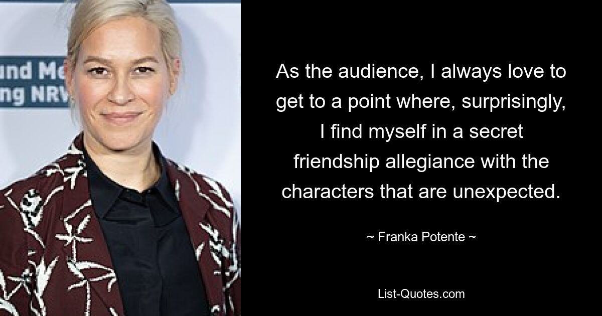 As the audience, I always love to get to a point where, surprisingly, I find myself in a secret friendship allegiance with the characters that are unexpected. — © Franka Potente