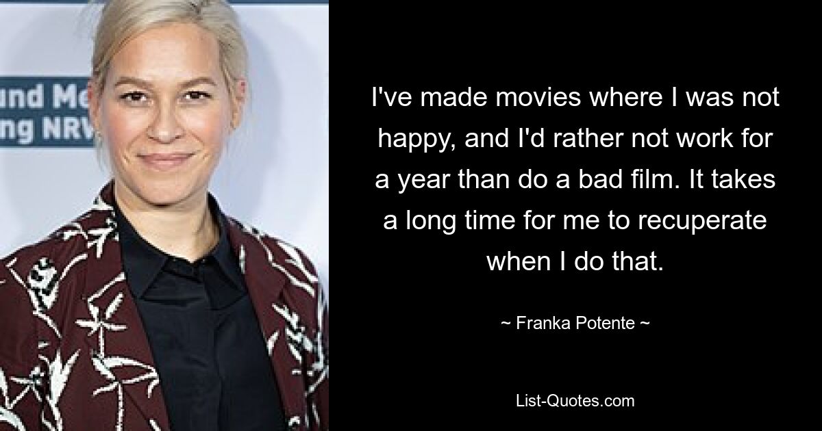 I've made movies where I was not happy, and I'd rather not work for a year than do a bad film. It takes a long time for me to recuperate when I do that. — © Franka Potente