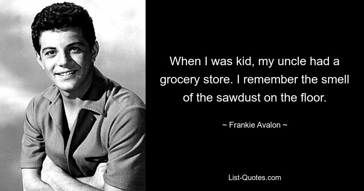 When I was kid, my uncle had a grocery store. I remember the smell of the sawdust on the floor. — © Frankie Avalon