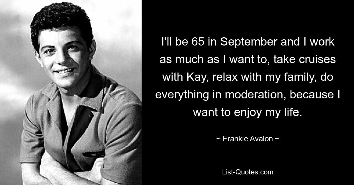 I'll be 65 in September and I work as much as I want to, take cruises with Kay, relax with my family, do everything in moderation, because I want to enjoy my life. — © Frankie Avalon