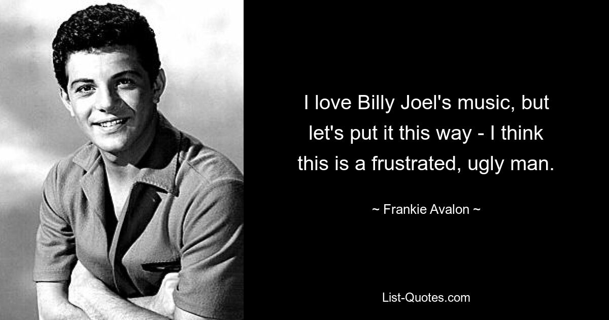 I love Billy Joel's music, but let's put it this way - I think this is a frustrated, ugly man. — © Frankie Avalon