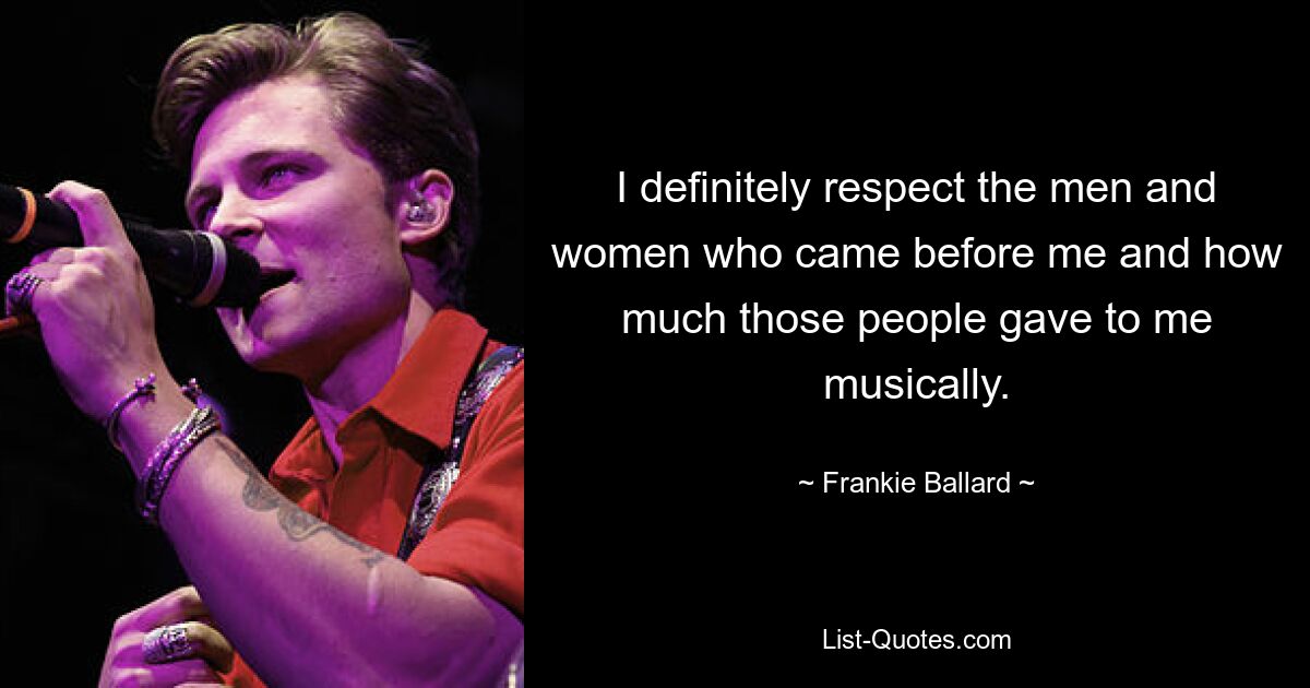 I definitely respect the men and women who came before me and how much those people gave to me musically. — © Frankie Ballard