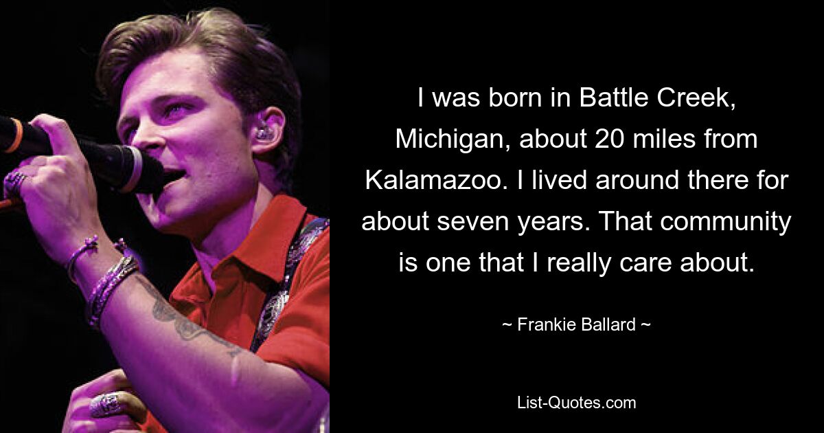 I was born in Battle Creek, Michigan, about 20 miles from Kalamazoo. I lived around there for about seven years. That community is one that I really care about. — © Frankie Ballard