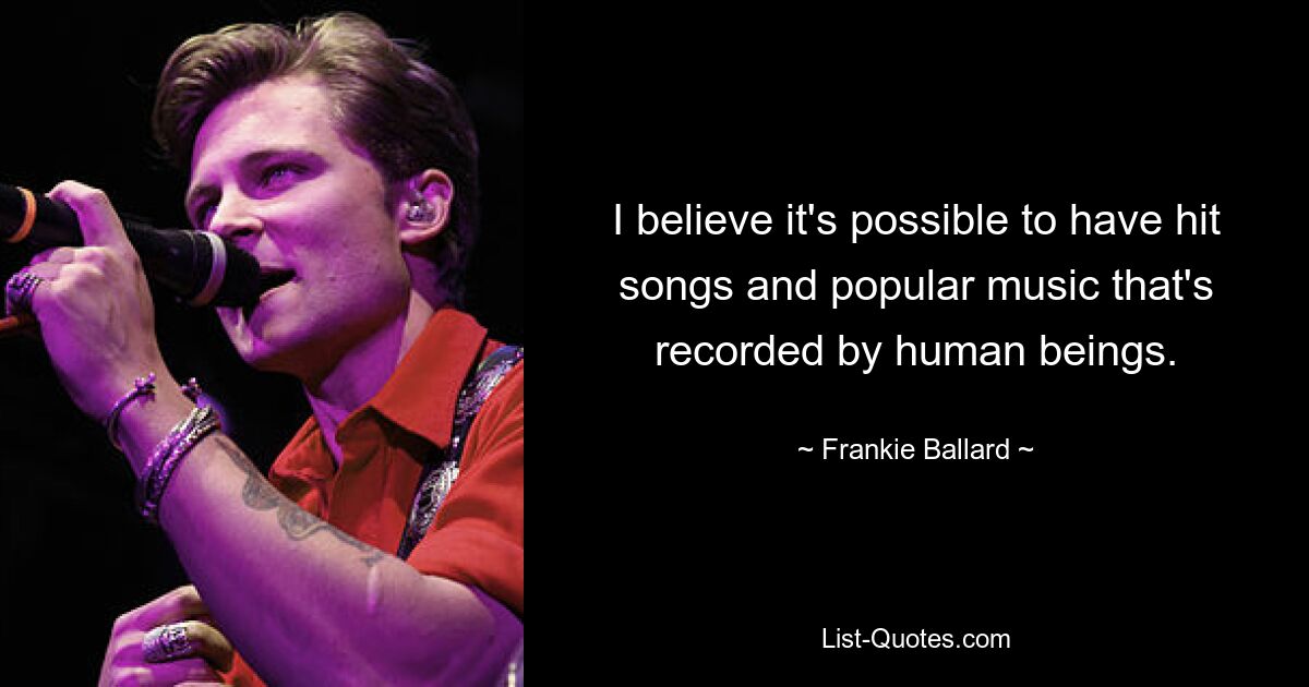 I believe it's possible to have hit songs and popular music that's recorded by human beings. — © Frankie Ballard