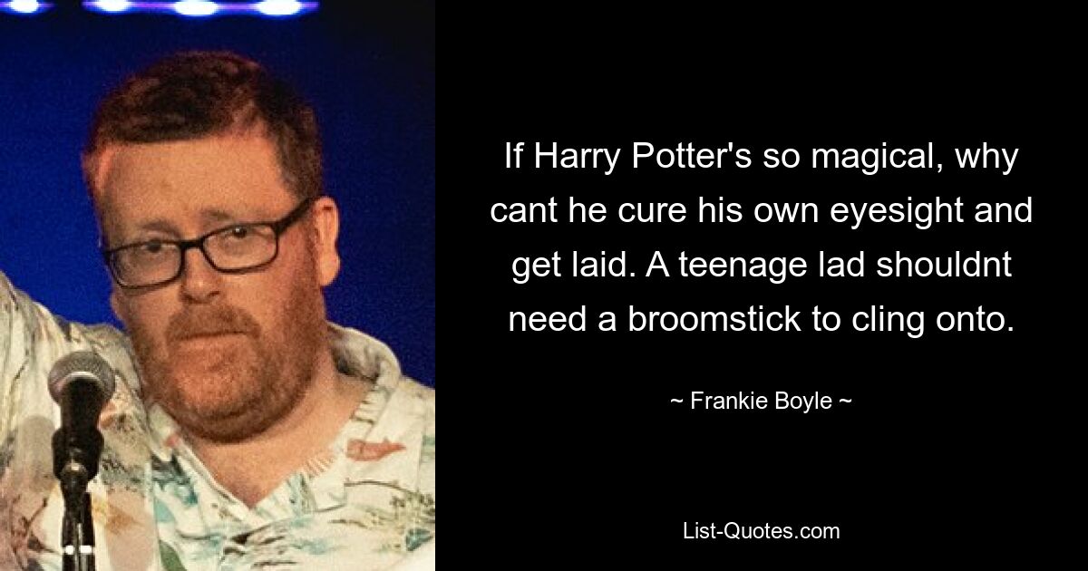 If Harry Potter's so magical, why cant he cure his own eyesight and get laid. A teenage lad shouldnt need a broomstick to cling onto. — © Frankie Boyle