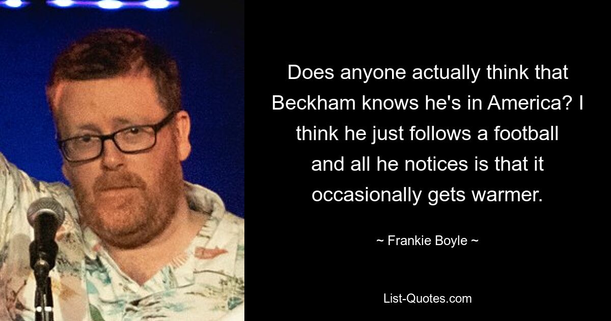 Does anyone actually think that Beckham knows he's in America? I think he just follows a football and all he notices is that it occasionally gets warmer. — © Frankie Boyle