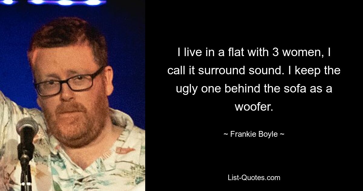 Ich lebe mit drei Frauen in einer WG, ich nenne es Surround-Sound. Ich bewahre den hässlichen als Woofer hinter dem Sofa auf. — © Frankie Boyle 