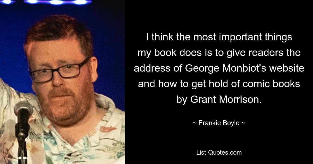 I think the most important things my book does is to give readers the address of George Monbiot's website and how to get hold of comic books by Grant Morrison. — © Frankie Boyle