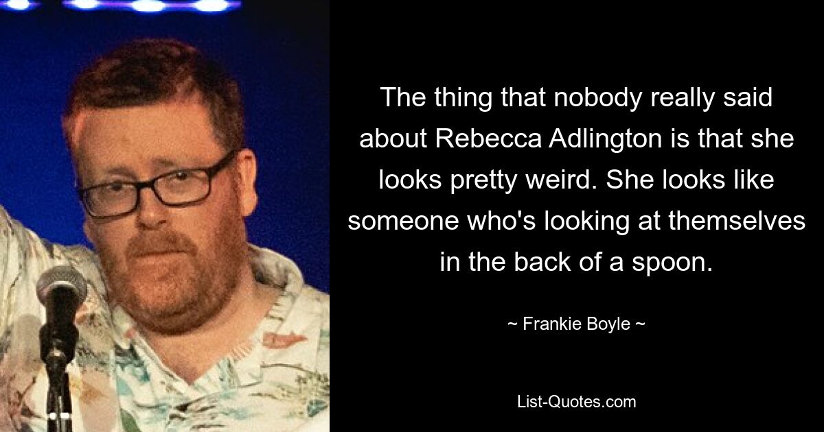 The thing that nobody really said about Rebecca Adlington is that she looks pretty weird. She looks like someone who's looking at themselves in the back of a spoon. — © Frankie Boyle