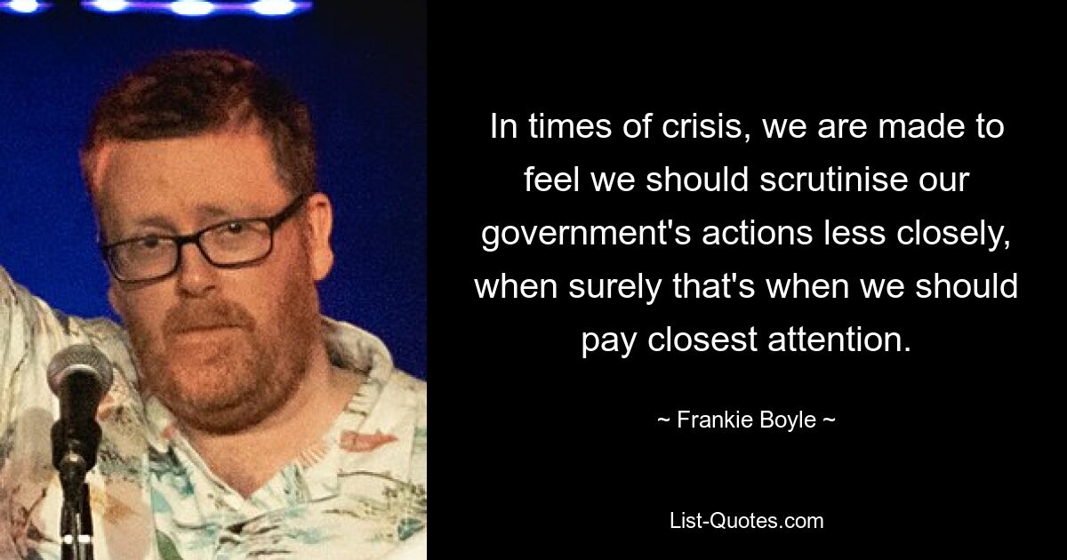 In times of crisis, we are made to feel we should scrutinise our government's actions less closely, when surely that's when we should pay closest attention. — © Frankie Boyle