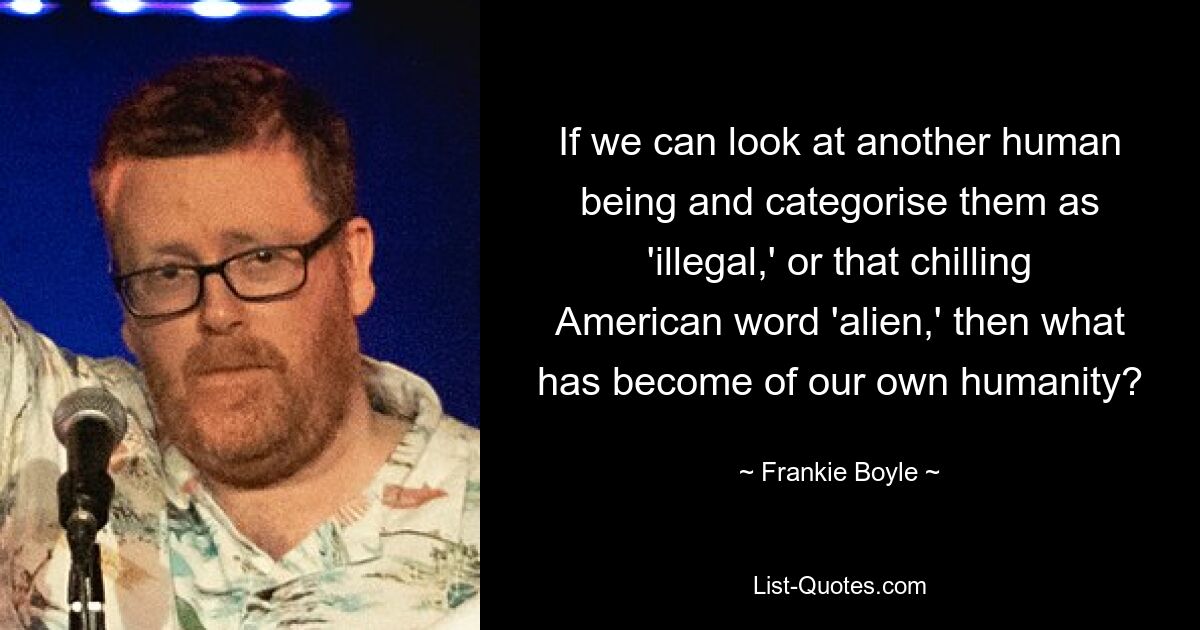 If we can look at another human being and categorise them as 'illegal,' or that chilling American word 'alien,' then what has become of our own humanity? — © Frankie Boyle