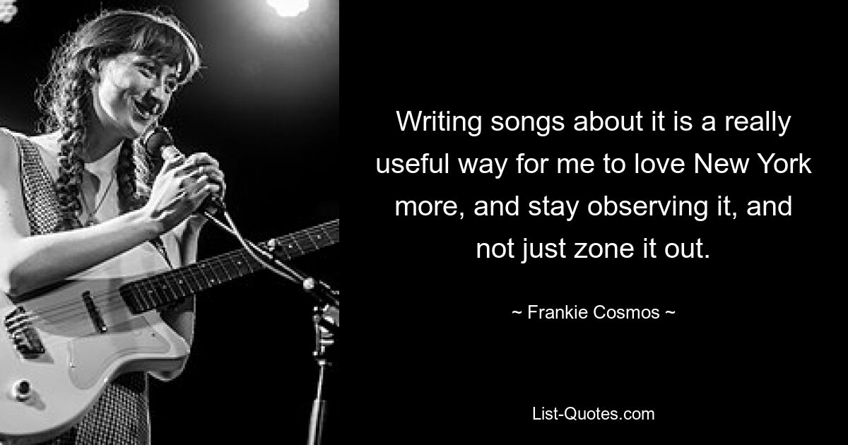 Writing songs about it is a really useful way for me to love New York more, and stay observing it, and not just zone it out. — © Frankie Cosmos