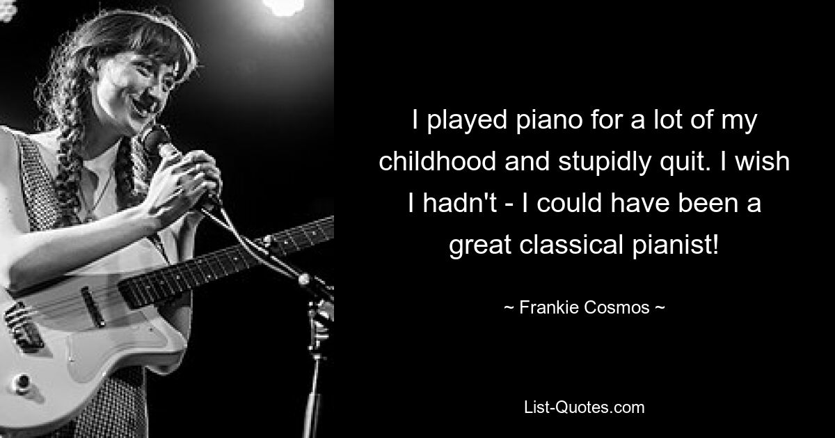 I played piano for a lot of my childhood and stupidly quit. I wish I hadn't - I could have been a great classical pianist! — © Frankie Cosmos