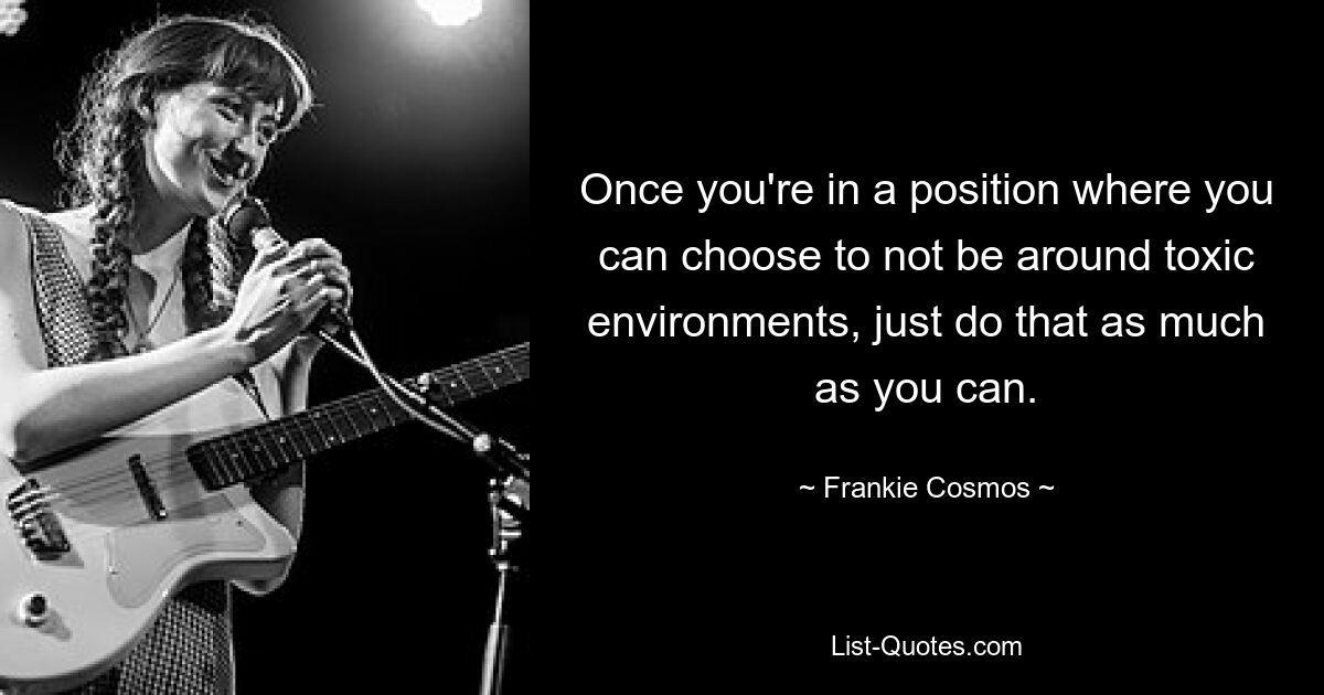 Once you're in a position where you can choose to not be around toxic environments, just do that as much as you can. — © Frankie Cosmos