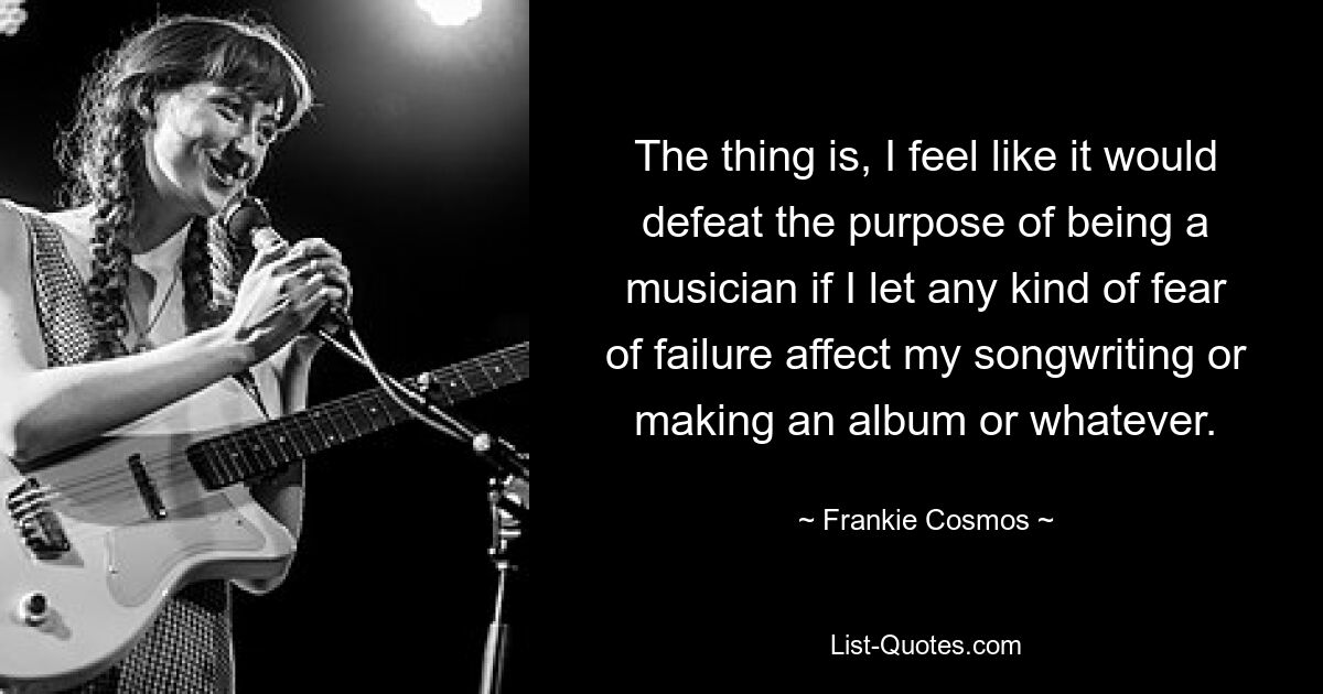 The thing is, I feel like it would defeat the purpose of being a musician if I let any kind of fear of failure affect my songwriting or making an album or whatever. — © Frankie Cosmos