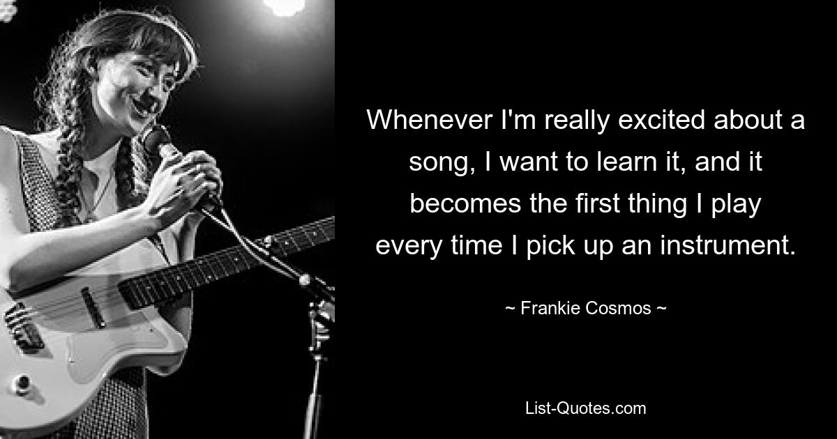 Whenever I'm really excited about a song, I want to learn it, and it becomes the first thing I play every time I pick up an instrument. — © Frankie Cosmos