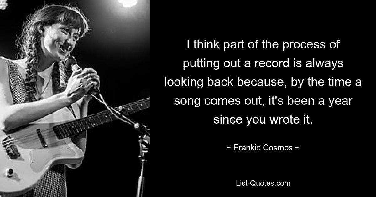 I think part of the process of putting out a record is always looking back because, by the time a song comes out, it's been a year since you wrote it. — © Frankie Cosmos