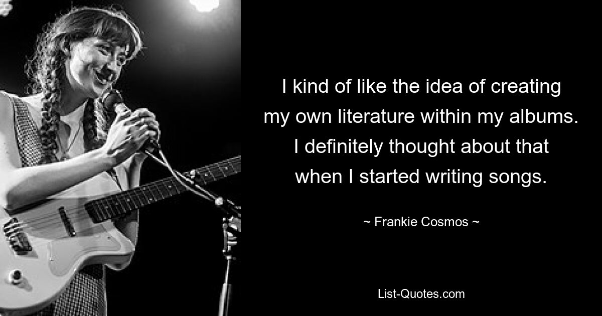 I kind of like the idea of creating my own literature within my albums. I definitely thought about that when I started writing songs. — © Frankie Cosmos