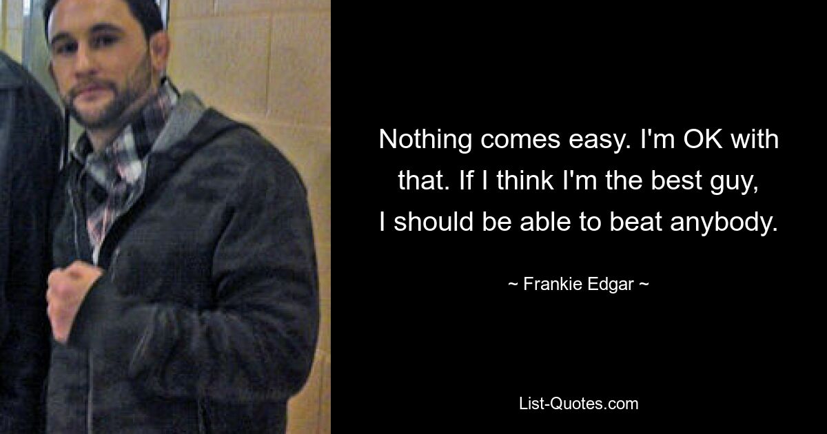 Nothing comes easy. I'm OK with that. If I think I'm the best guy, I should be able to beat anybody. — © Frankie Edgar