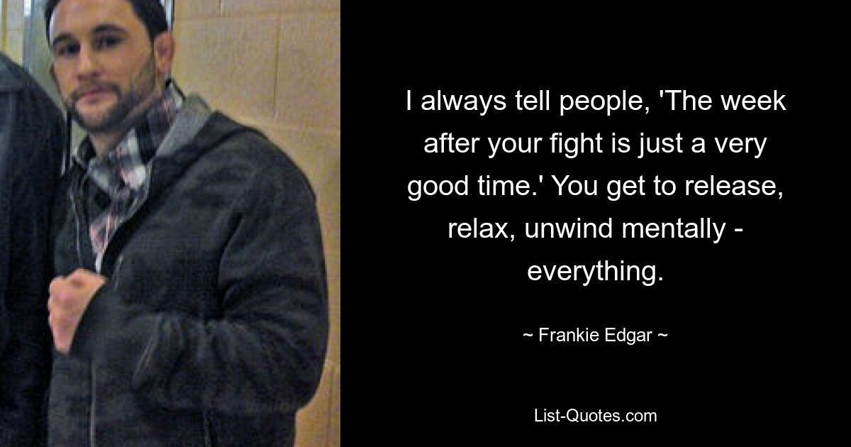 I always tell people, 'The week after your fight is just a very good time.' You get to release, relax, unwind mentally - everything. — © Frankie Edgar