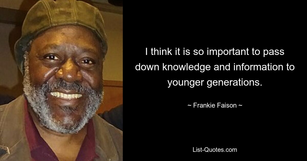 I think it is so important to pass down knowledge and information to younger generations. — © Frankie Faison