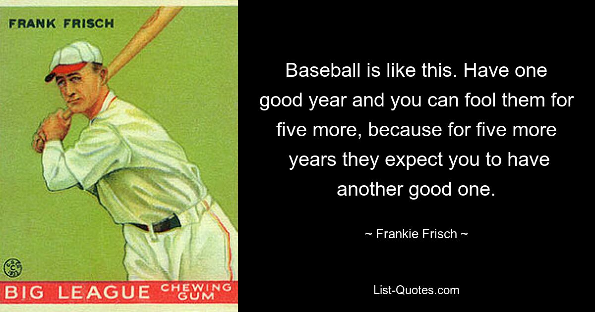 Baseball is like this. Have one good year and you can fool them for five more, because for five more
 years they expect you to have another good one. — © Frankie Frisch