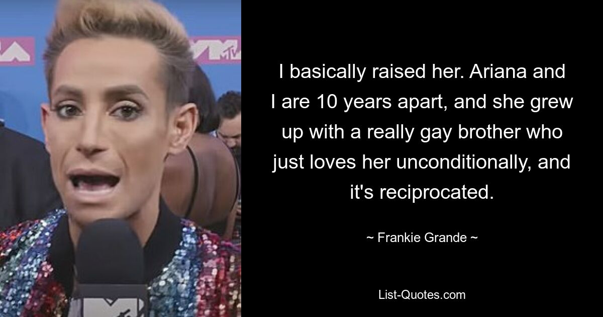 Ich habe sie im Grunde großgezogen. Ariana und ich sind zehn Jahre voneinander entfernt und sie ist mit einem wirklich schwulen Bruder aufgewachsen, der sie einfach bedingungslos liebt und das erwidert. — © Frankie Grande