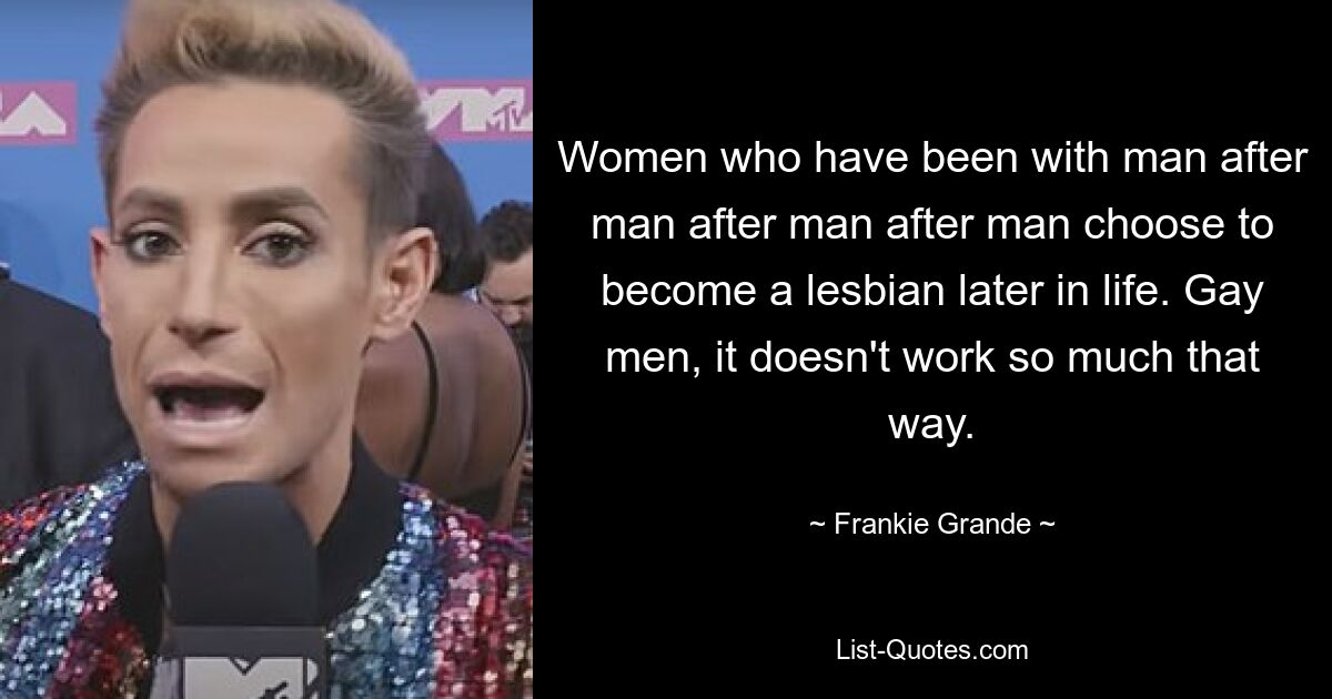 Women who have been with man after man after man after man choose to become a lesbian later in life. Gay men, it doesn't work so much that way. — © Frankie Grande