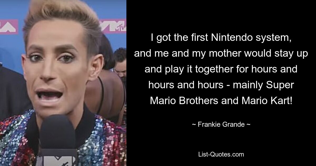 I got the first Nintendo system, and me and my mother would stay up and play it together for hours and hours and hours - mainly Super Mario Brothers and Mario Kart! — © Frankie Grande