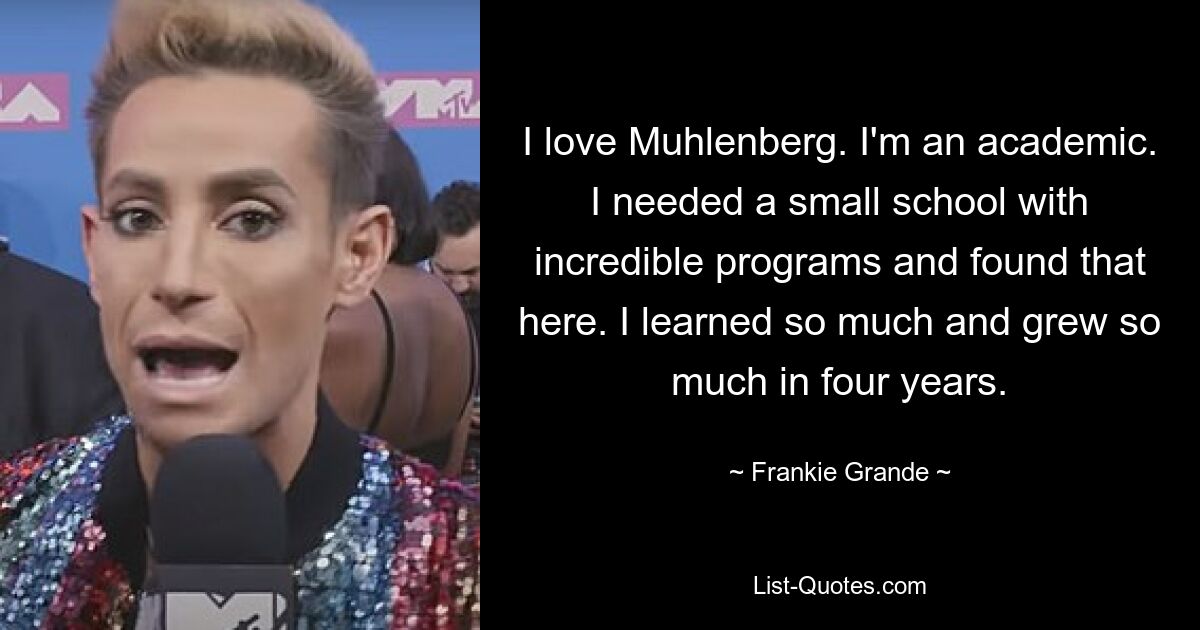 I love Muhlenberg. I'm an academic. I needed a small school with incredible programs and found that here. I learned so much and grew so much in four years. — © Frankie Grande