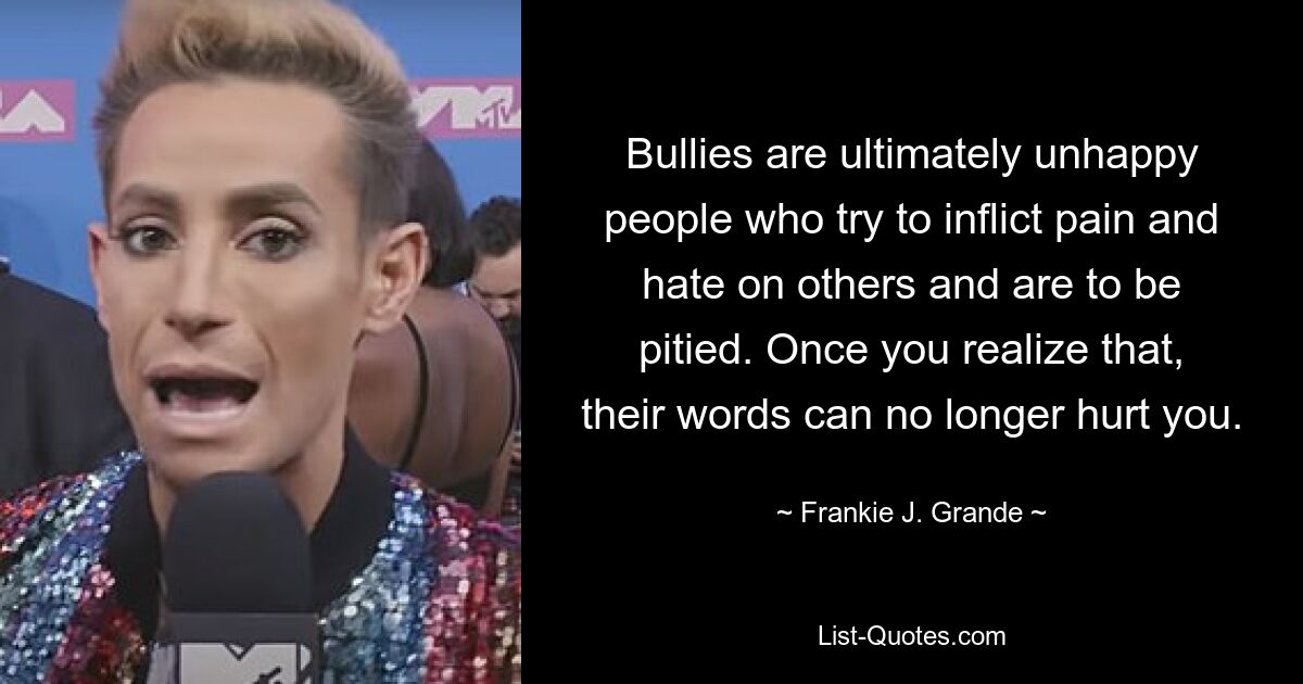 Bullies are ultimately unhappy people who try to inflict pain and hate on others and are to be pitied. Once you realize that, their words can no longer hurt you. — © Frankie J. Grande