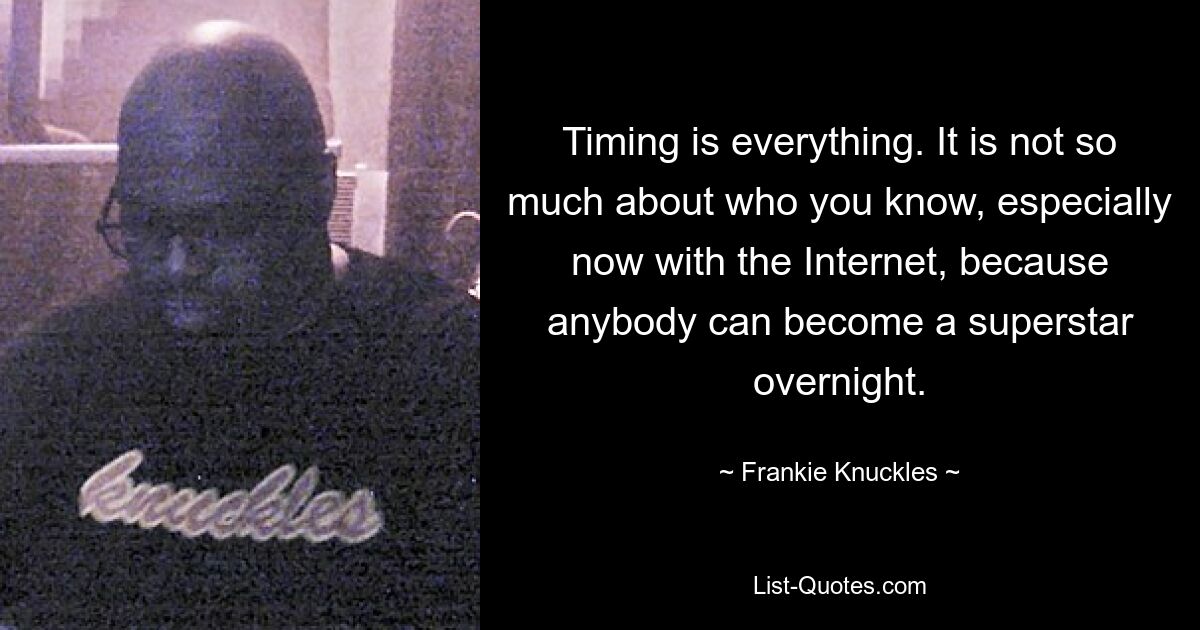 Timing is everything. It is not so much about who you know, especially now with the Internet, because anybody can become a superstar overnight. — © Frankie Knuckles