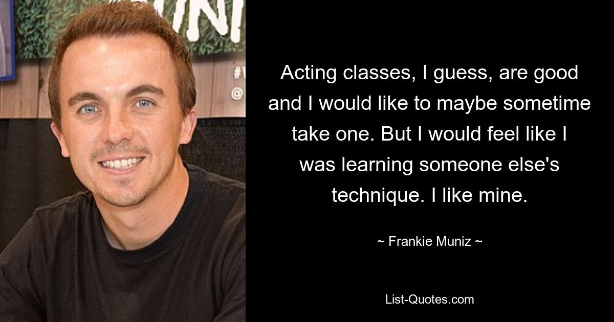 Acting classes, I guess, are good and I would like to maybe sometime take one. But I would feel like I was learning someone else's technique. I like mine. — © Frankie Muniz