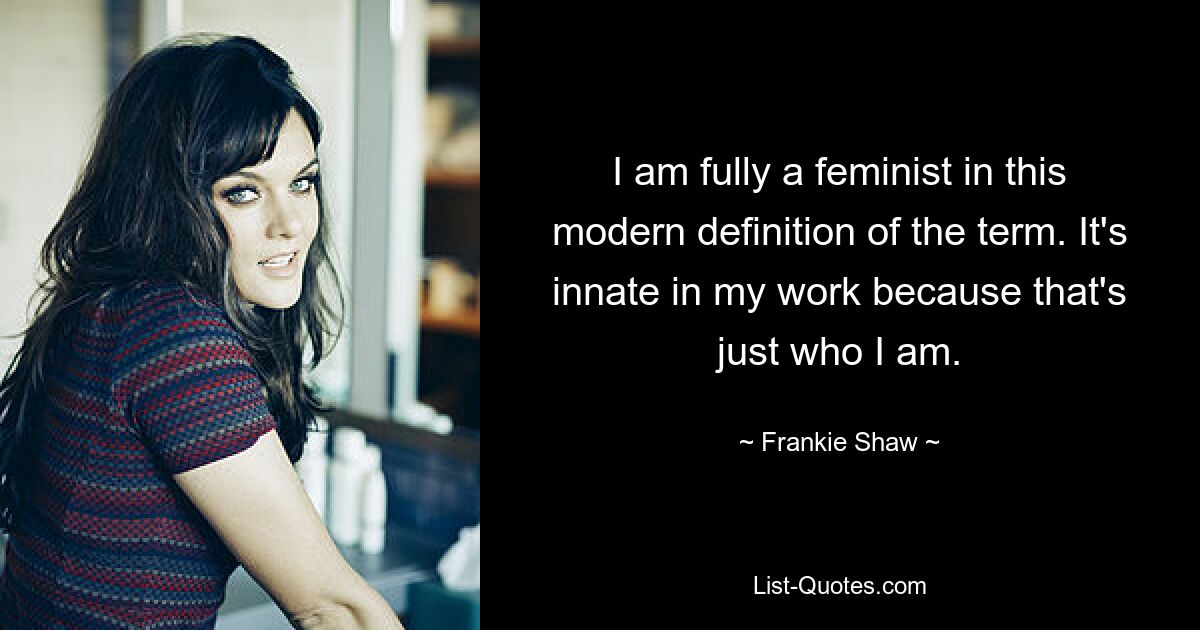 I am fully a feminist in this modern definition of the term. It's innate in my work because that's just who I am. — © Frankie Shaw