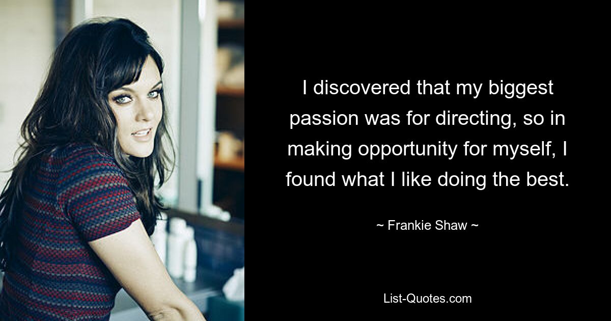 I discovered that my biggest passion was for directing, so in making opportunity for myself, I found what I like doing the best. — © Frankie Shaw