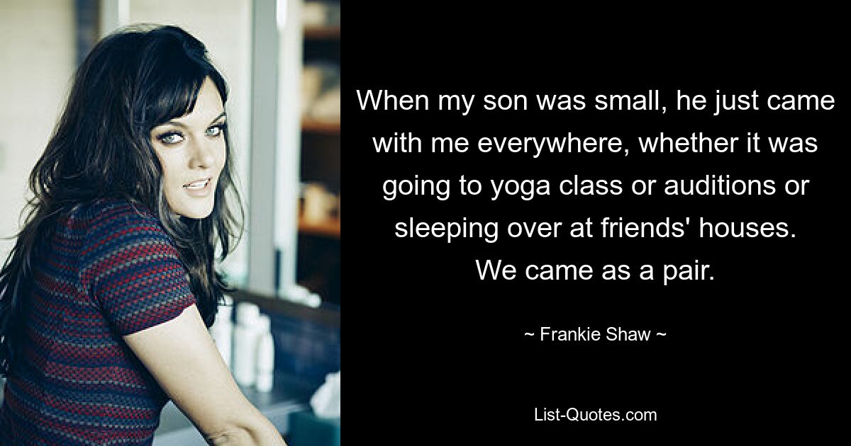 When my son was small, he just came with me everywhere, whether it was going to yoga class or auditions or sleeping over at friends' houses. We came as a pair. — © Frankie Shaw