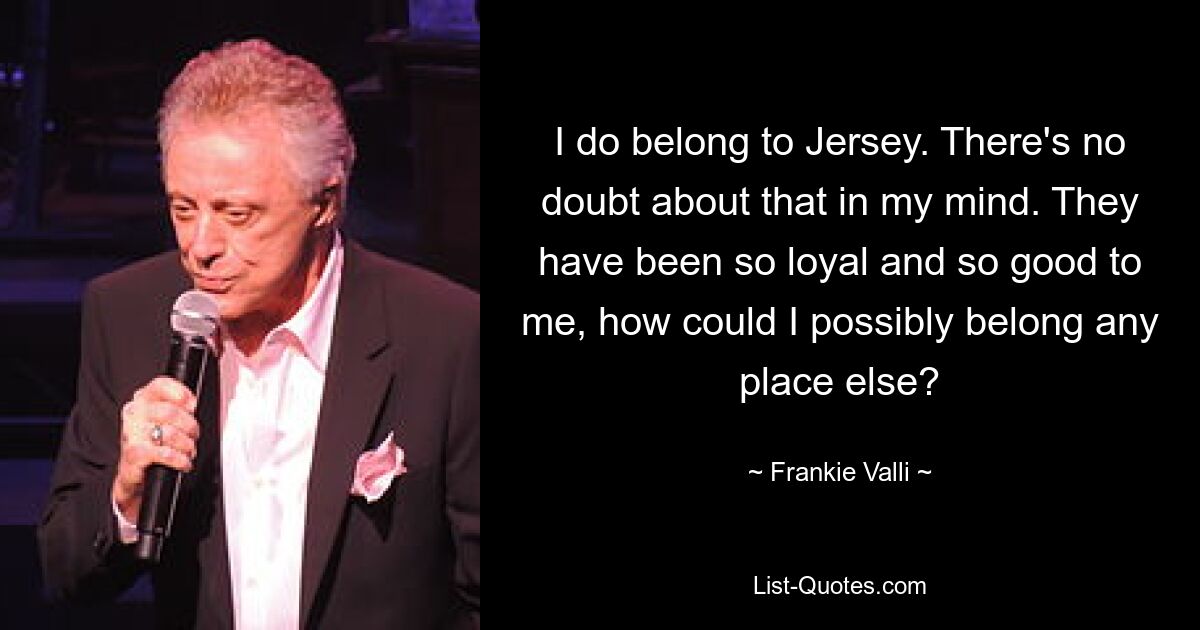 I do belong to Jersey. There's no doubt about that in my mind. They have been so loyal and so good to me, how could I possibly belong any place else? — © Frankie Valli