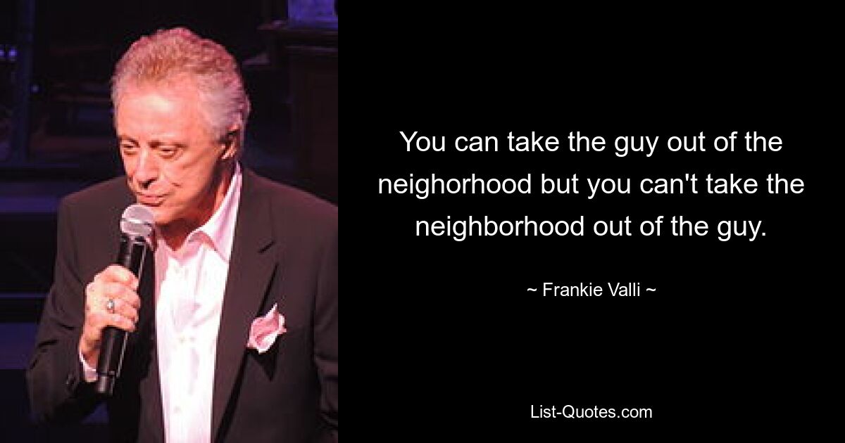 You can take the guy out of the neighorhood but you can't take the neighborhood out of the guy. — © Frankie Valli