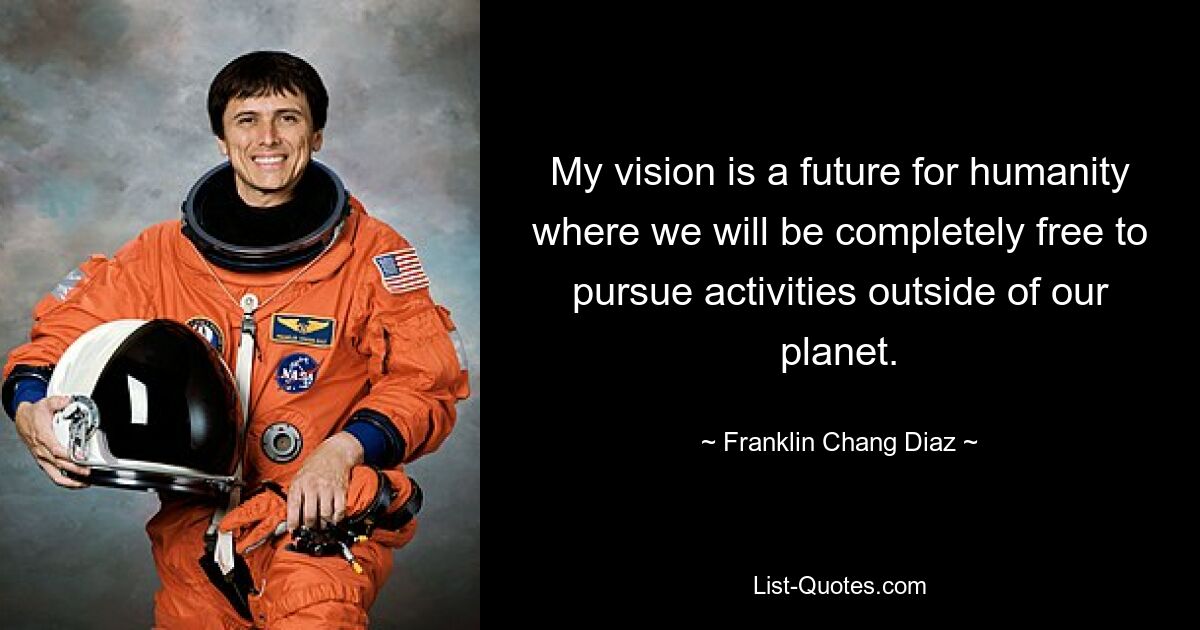 My vision is a future for humanity where we will be completely free to pursue activities outside of our planet. — © Franklin Chang Diaz