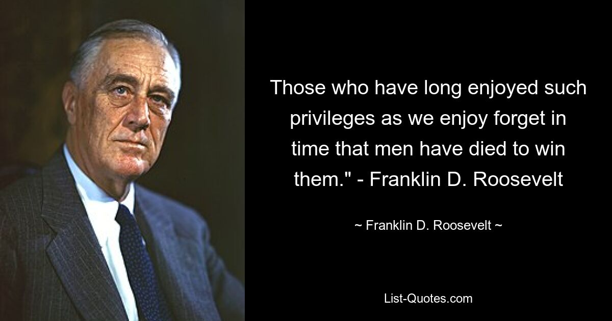 Those who have long enjoyed such privileges as we enjoy forget in time that men have died to win them." - Franklin D. Roosevelt — © Franklin D. Roosevelt