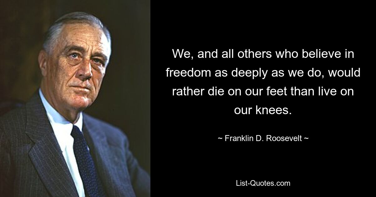 We, and all others who believe in freedom as deeply as we do, would rather die on our feet than live on our knees. — © Franklin D. Roosevelt