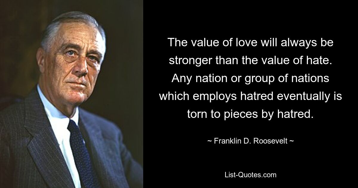 The value of love will always be stronger than the value of hate. Any nation or group of nations which employs hatred eventually is torn to pieces by hatred. — © Franklin D. Roosevelt