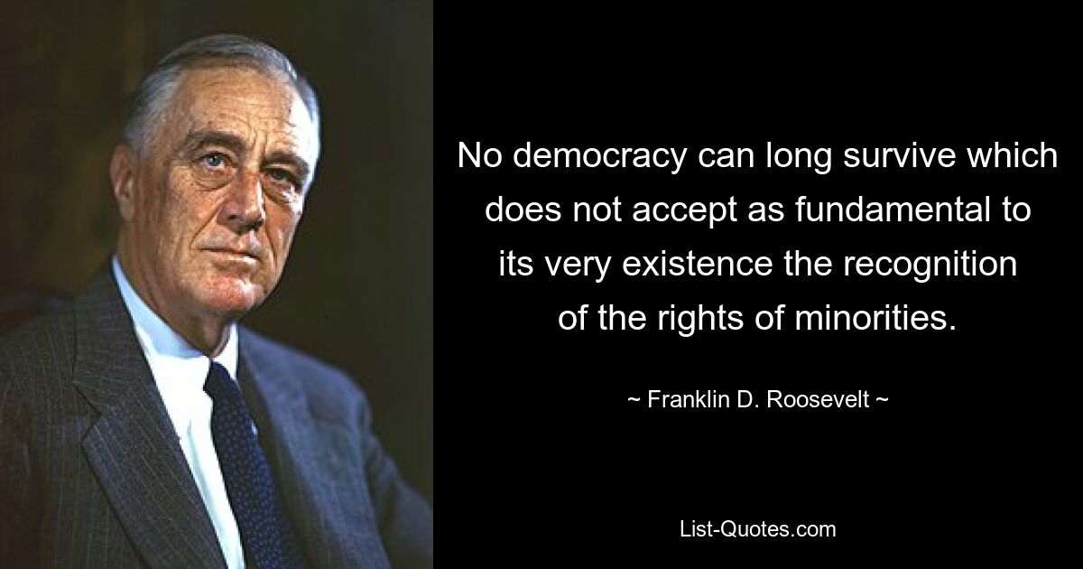 No democracy can long survive which does not accept as fundamental to its very existence the recognition of the rights of minorities. — © Franklin D. Roosevelt