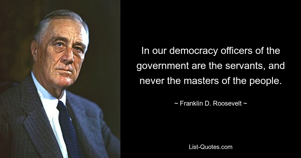 In our democracy officers of the government are the servants, and never the masters of the people. — © Franklin D. Roosevelt