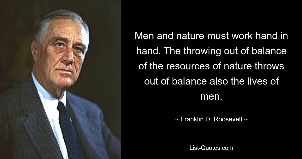 Men and nature must work hand in hand. The throwing out of balance of the resources of nature throws out of balance also the lives of men. — © Franklin D. Roosevelt