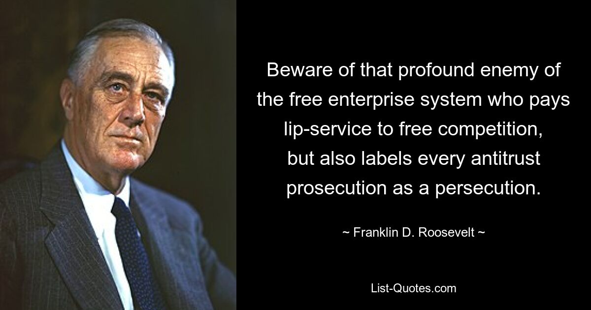 Beware of that profound enemy of the free enterprise system who pays lip-service to free competition, but also labels every antitrust prosecution as a persecution. — © Franklin D. Roosevelt