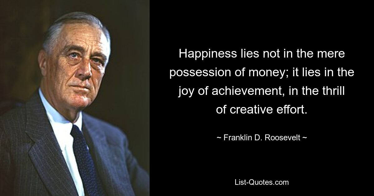 Happiness lies not in the mere possession of money; it lies in the joy of achievement, in the thrill of creative effort. — © Franklin D. Roosevelt